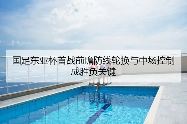 国足东亚杯首战前瞻防线轮换与中场控制成胜负关键