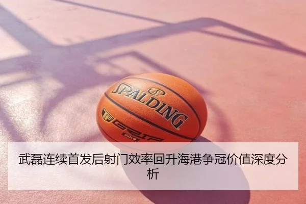 武磊连续首发后射门效率回升海港争冠价值深度分析