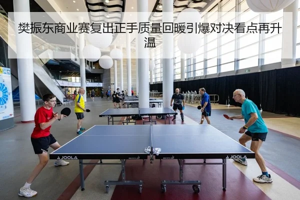 樊振东商业赛复出正手质量回暖引爆对决看点再升温