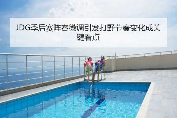 JDG季后赛阵容微调引发打野节奏变化成关键看点
