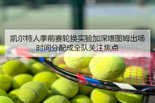 凯尔特人季前赛轮换实验加深塔图姆出场时间分配成全队关注焦点