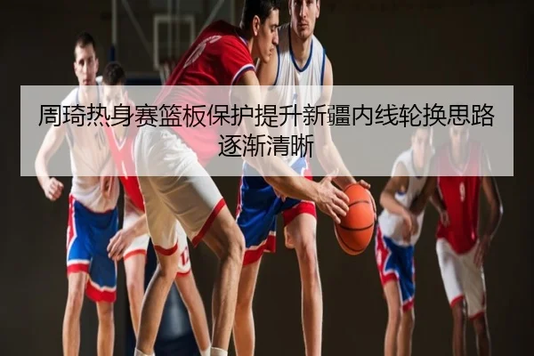 周琦热身赛篮板保护提升新疆内线轮换思路逐渐清晰