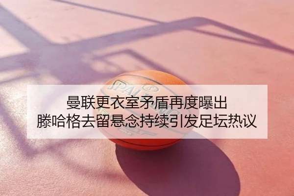 曼联更衣室矛盾再度曝出 滕哈格去留悬念持续引发足坛热议