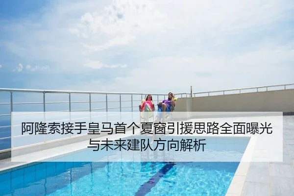 阿隆索接手皇马首个夏窗引援思路全面曝光与未来建队方向解析