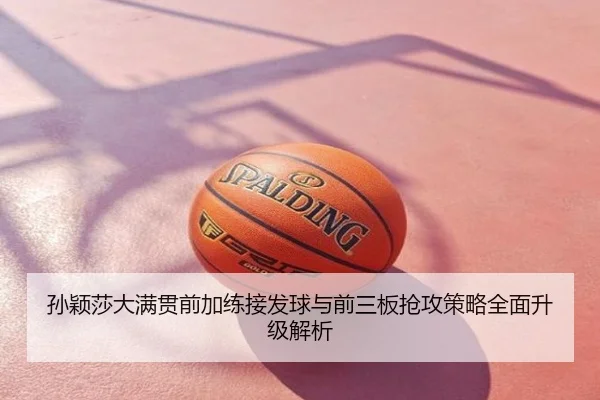 孙颖莎大满贯前加练接发球与前三板抢攻策略全面升级解析
