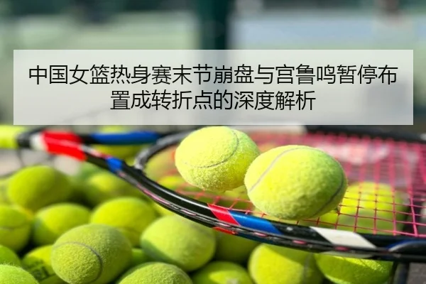 中国女篮热身赛末节崩盘与宫鲁鸣暂停布置成转折点的深度解析
